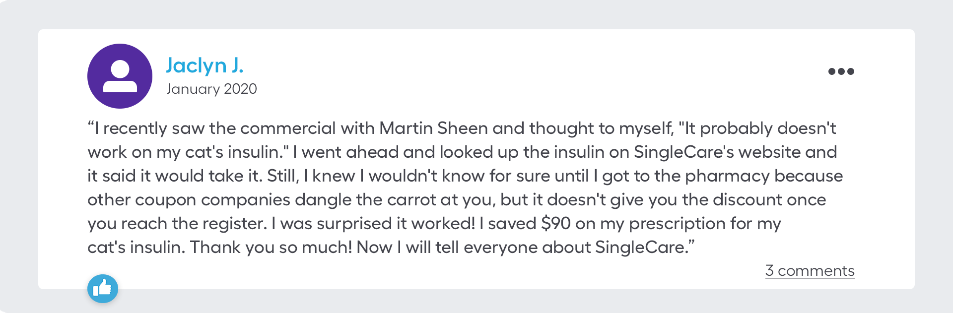 I recently saw the commercial with Martin Sheen and thought to myself, "It probably doesn't work on my cat's insulin." I went ahead and looked up the insulin on SingleCare's website and it said it would take it. Still, I knew I wouldn't know for sure until I got to the pharmacy because other coupon companies dangle the carrot at you, but it doesn't give you the discount once you reach the register. I was surprised it worked! I saved $90 on my prescription for my cat's insulin. Thank you so much! Now I will tell everyone about SingleCare.