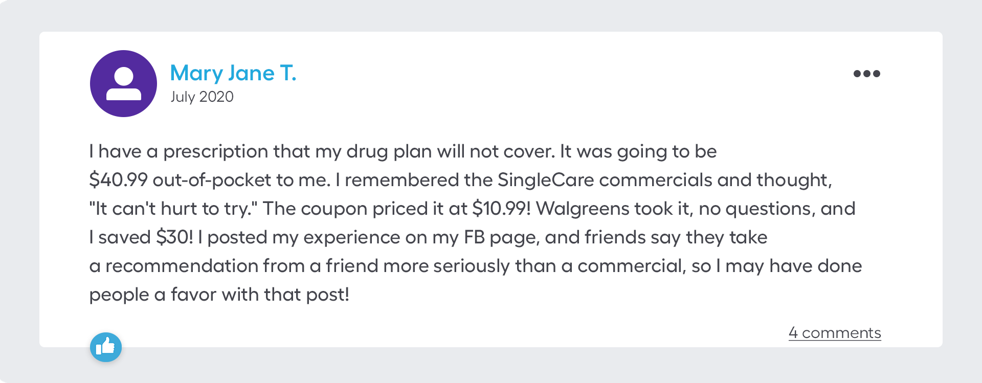 I have a prescription that my drug plan will not cover. It was going to be $40.99 out-of-pocket to me. I remembered the SingleCare commercials and thought, "It can't hurt to try." The coupon priced it at $10.99! Walgreens took it, no questions, and I saved $30! I posted my experience on my FB page, and friends say they take a recommendation from a friend more seriously than a commercial, so I may have done people a favor with that post!