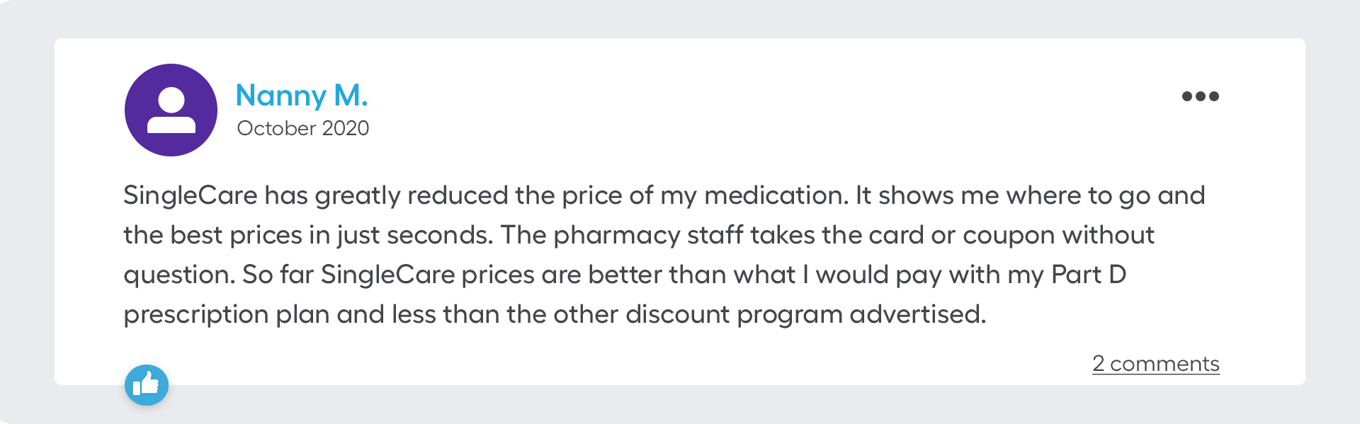 SingleCare has greatly reduced the price of my medication. It shows me where to go and the best prices in just seconds. The pharmacy staff takes the card or coupon without question. So far SingleCare prices are better than what I would pay with my Part D prescription plan and less than the other discount program advertised.