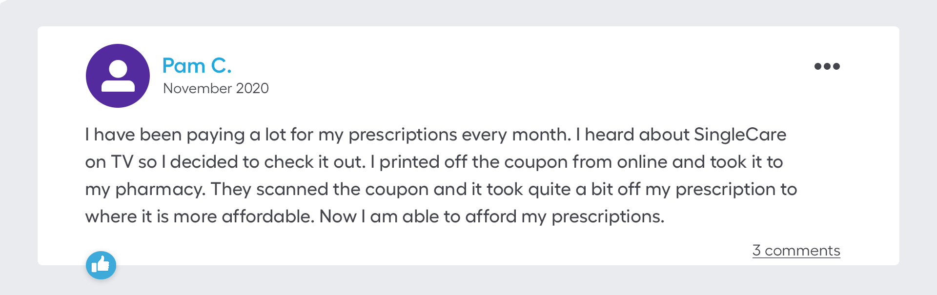 I have been paying a lot for my prescriptions every month. I heard about SingleCare on TV so I decided to check it out. I printed off the coupon from online and took it to my pharmacy. They scanned the coupon and it took quite a bit off my prescription to where it is more affordable. Now I am able to afford my prescriptions.