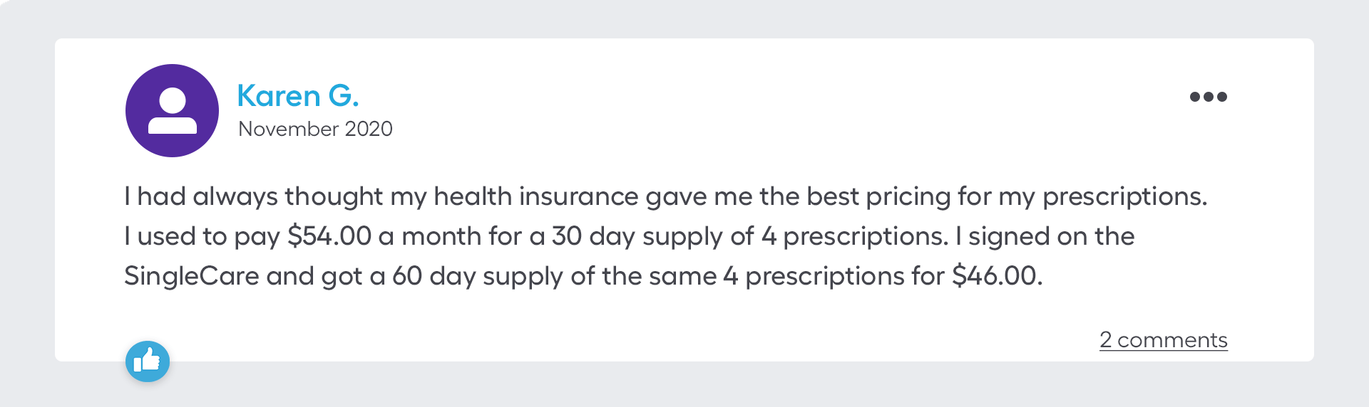 I had always thought my health insurance gave me the best pricing for my prescriptions. I used to pay $54.00 a month for a 30 day supply of 4 prescriptions. I signed on the SingleCare and got a 60 day supply of the same 4 prescriptions for $46.00.