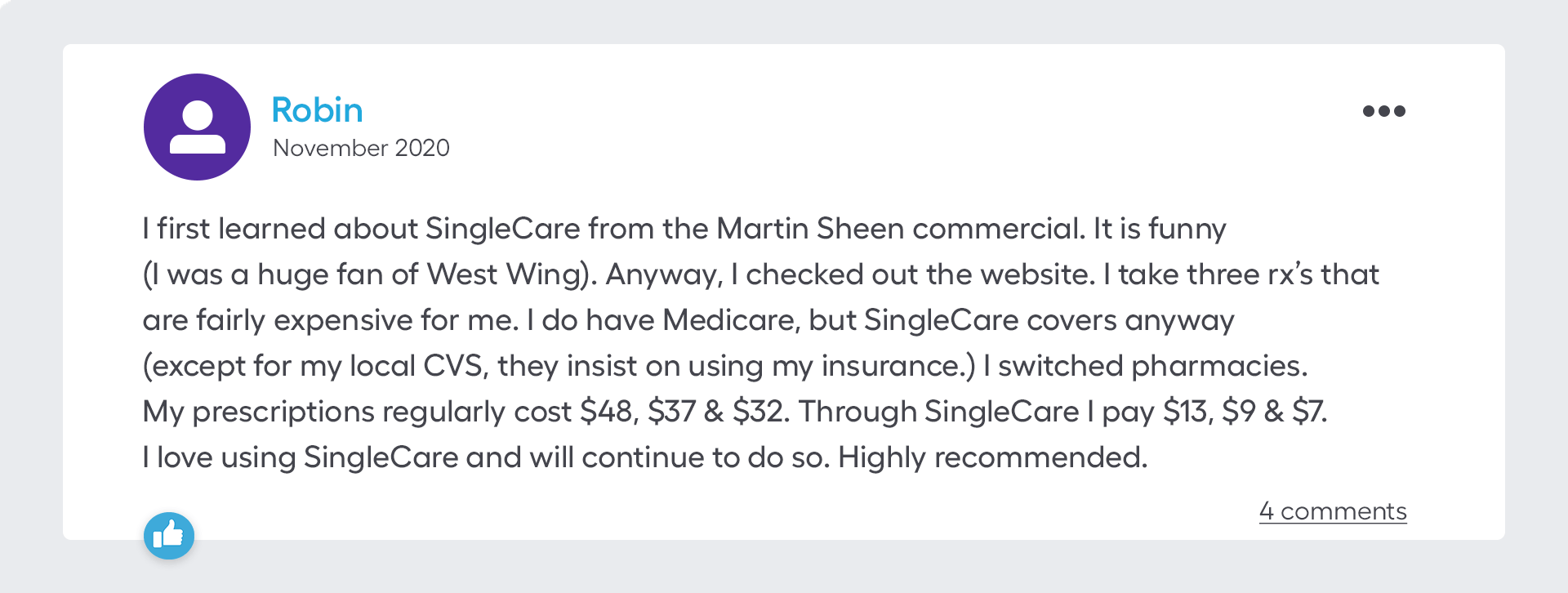 I first learned about SingleCare from the Martin Sheen commercial. It is funny (I was a huge fan of West Wing). Anyway, I checked out the website. I take three rx’s that are fairly expensive for me. I do have Medicare, but SingleCare covers anyway (except for my local CVS, they insist on using my insurance.) I switched pharmacies. My prescriptions regularly cost $48, $37 & $32. Through SingleCare I pay $13, $9 & $7. I love using SingleCare and will continue to do so. Highly recommended.