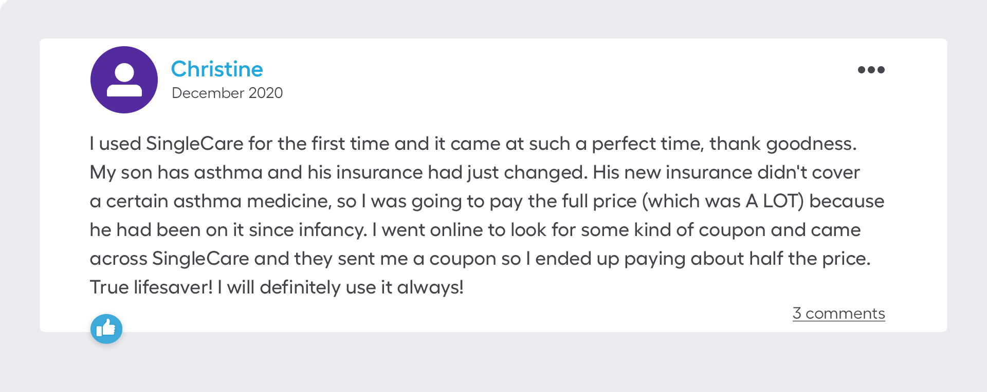 I used SingleCare for the first time and it came at such a perfect time, thank goodness. My son has asthma and his insurance had just changed. His new insurance didn't cover a certain asthma medicine, so I was going to pay the full price (which was A LOT) because he had been on it since infancy. I went online to look for some kind of coupon and came across SingleCare and they sent me a coupon so I ended up paying about half the price. True lifesaver! I will definitely use it always!