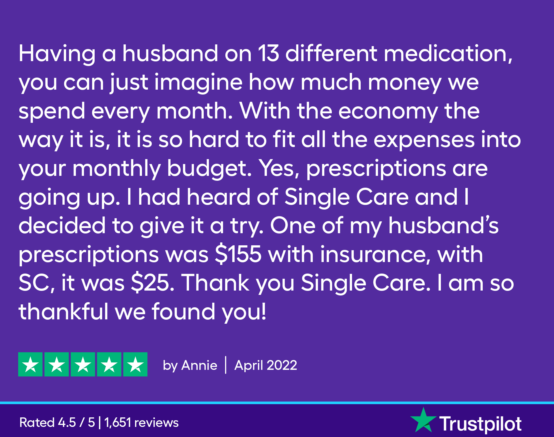 Having a husband on 13 different medication, you can just imagine how much money we spend every month. With the economy the way it is, it is so hard to fit all the expenses into your monthly budget. Yes, prescriptions are going up. I had heard of Single Care and I decided to give it a try. One of my husband’s prescriptions was $155 with insurance, with SC, it was $25. Thank you Single Care. I am so thankful we found you!