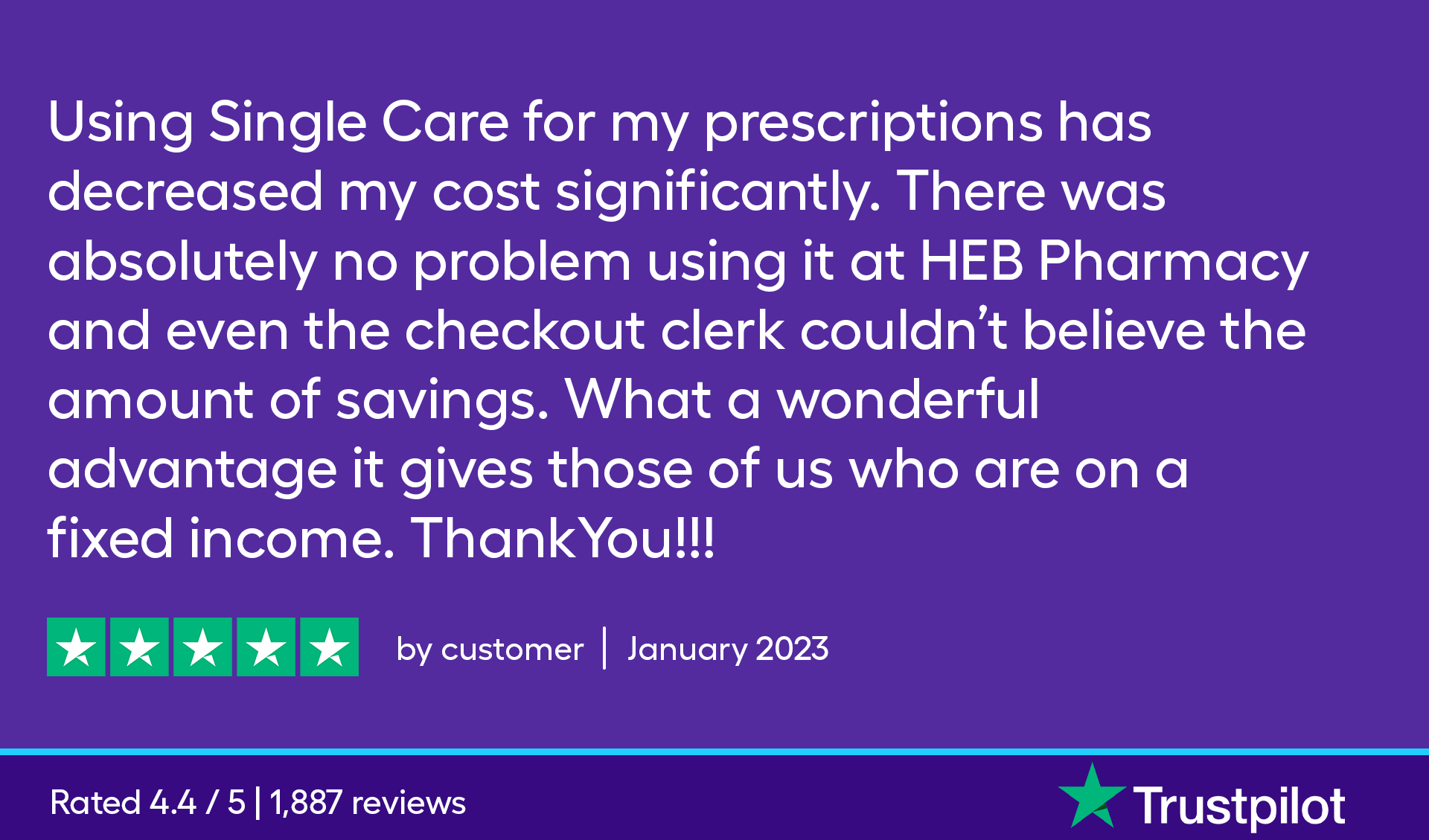 Using SingleCare for my prescriptions has decreased my cost significantly. There was absolutely no problem using it at HEB Pharmacy and even the checkout clerk couldn't believe the amount of savings. What a wonderful advantage it gives those of us on a fixed income. Thank you!!!