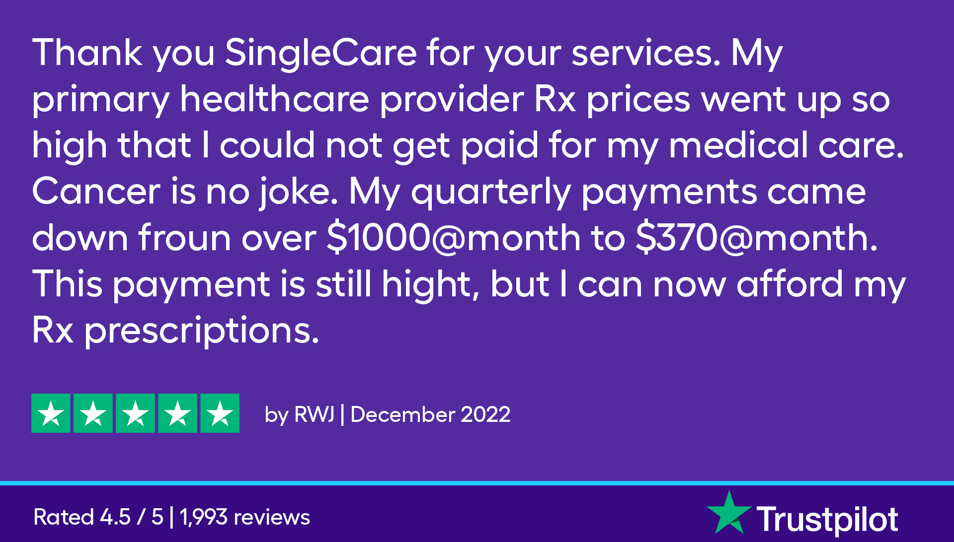 Thank you SingleCare for your services. My primary healthcare provider Rx prices went up so high that I could not get paid for my medical care. Cancer is no joke. My quarterly payments came down froun over $1000@month to $370@month. This payment is still hight, but I can now afford my Rx prescriptions.