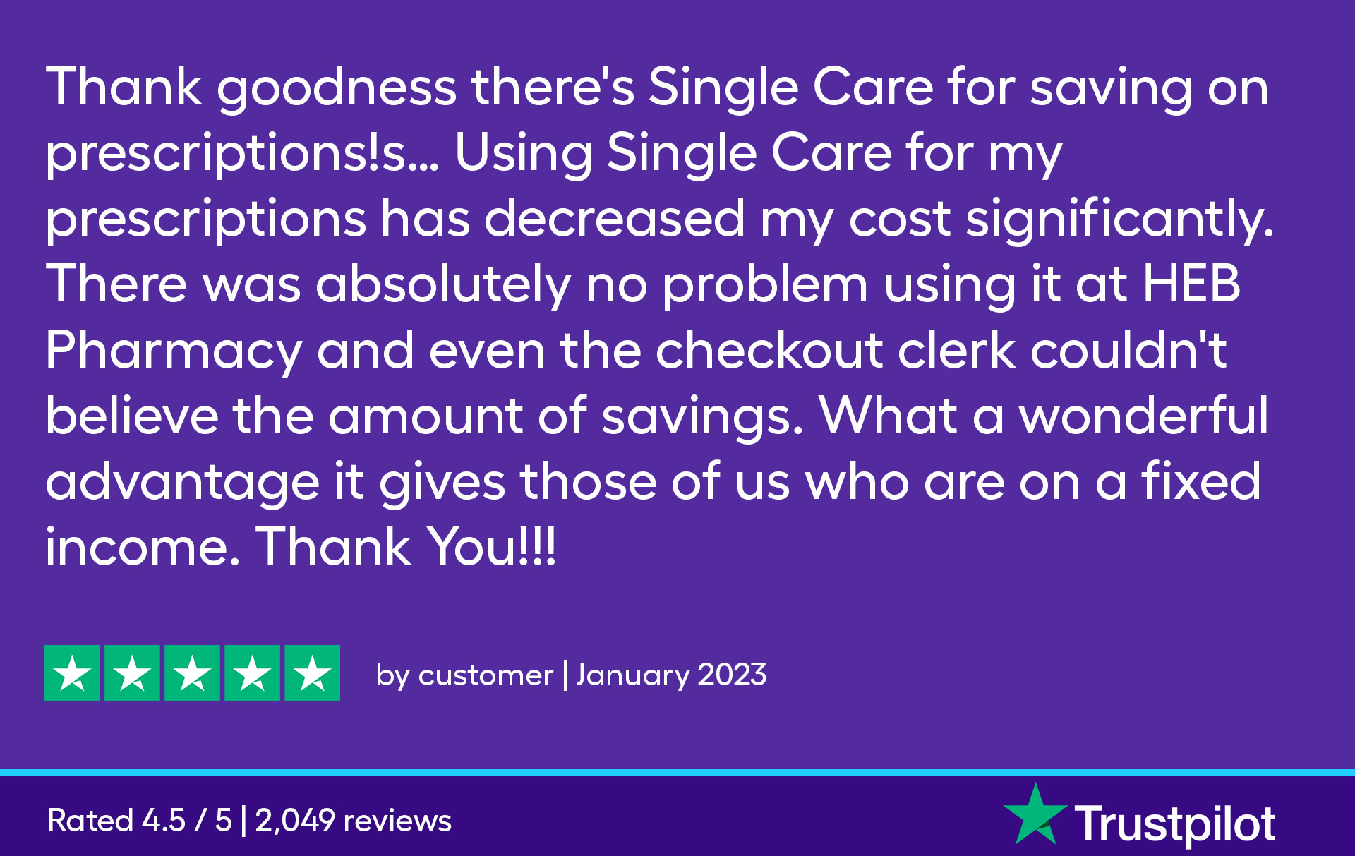 Thank goodness there's SingleCare for saving on prescriptions! Using SingleCare for my prescriptions has decreased my cost significantly. There was absolutely no problem using it at HEB pharmacy even the checkout clerk couldn't believe the amount of savings. What a wonderful advantage it gives those of us who are on a fixed income. Thank You!!!!