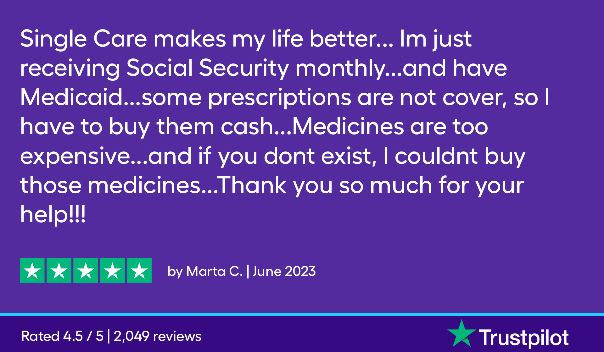 SingleCare makes my life better... I'm just receiving my Social Security monthly...and I have Medicaid...some prescriptions are not covered, so I have to buy them cash...Medicines are too expensive...and if you don't exist, I couldn't buy those medicines...Thank you so much for your help.