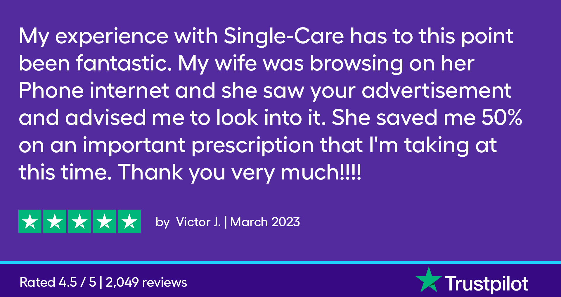 My experience with SingleCare has to this point been fantastic. My wife was browsing on her Phone internet and she saw your advertisement and advised me to look into it. She saved me 50% on an important prescription that I'm taking at this time. Thank you very much!!!