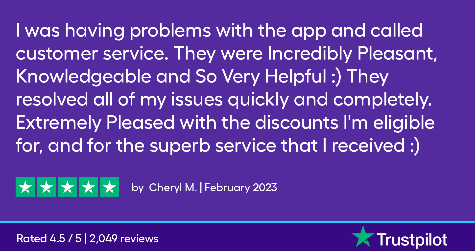 I was having problems with the app and called customer service. They were incredibly Pleasant, Knowledgeable and So Very Helpful :) They resolved all of my issues quickly and completely. Extremely pleased with the discounts I'm eligible for, and for the superb service that I received :)