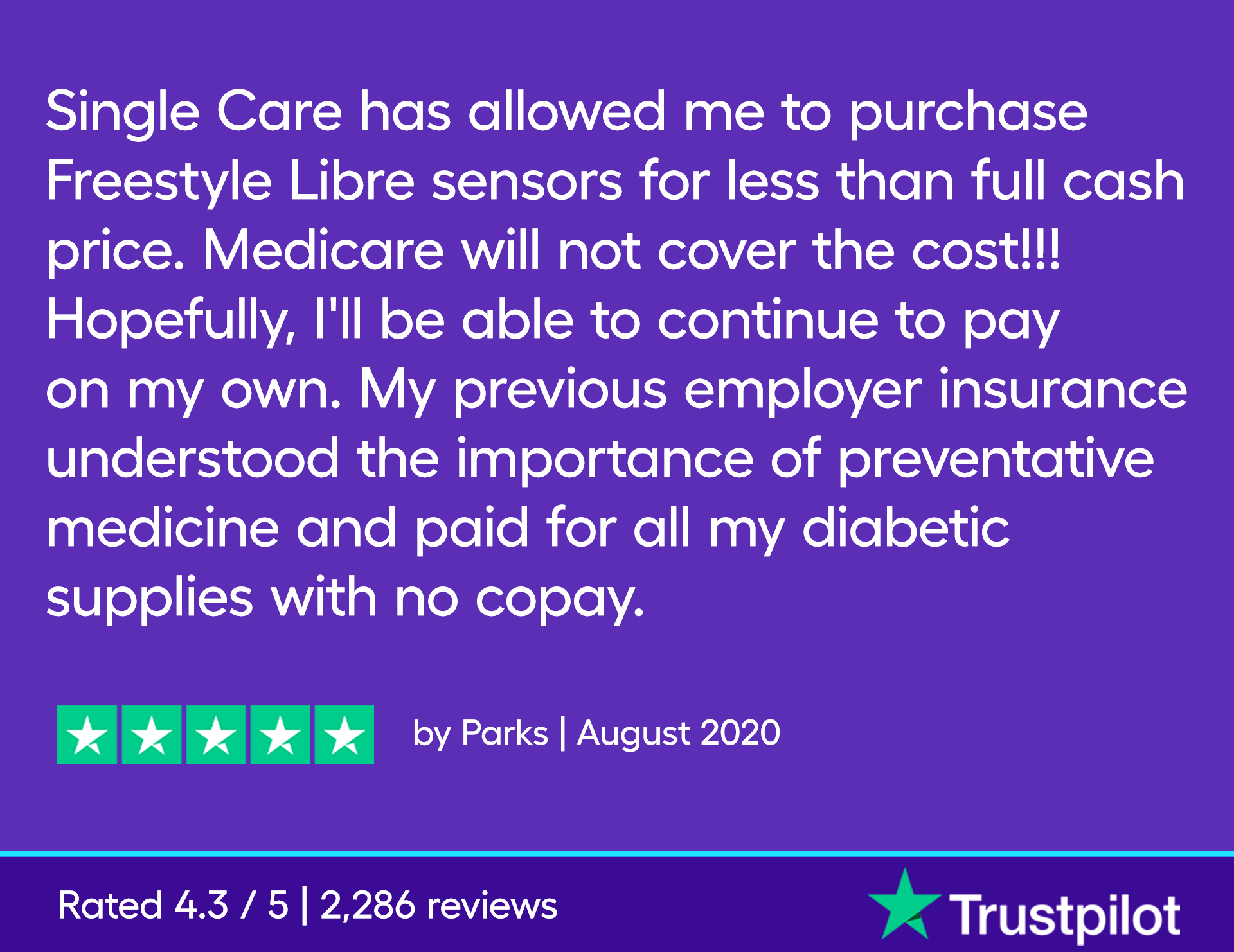 “Single Care has allowed me to purchase Freestyle Libre sensors for less than full cash price. Medicare will not cover the cost!!! Hopefully, I'll be able to continue to pay on my own. My previous employer insurance understood the importance of preventative medicine and paid for all my diabetic supplies with no copay.