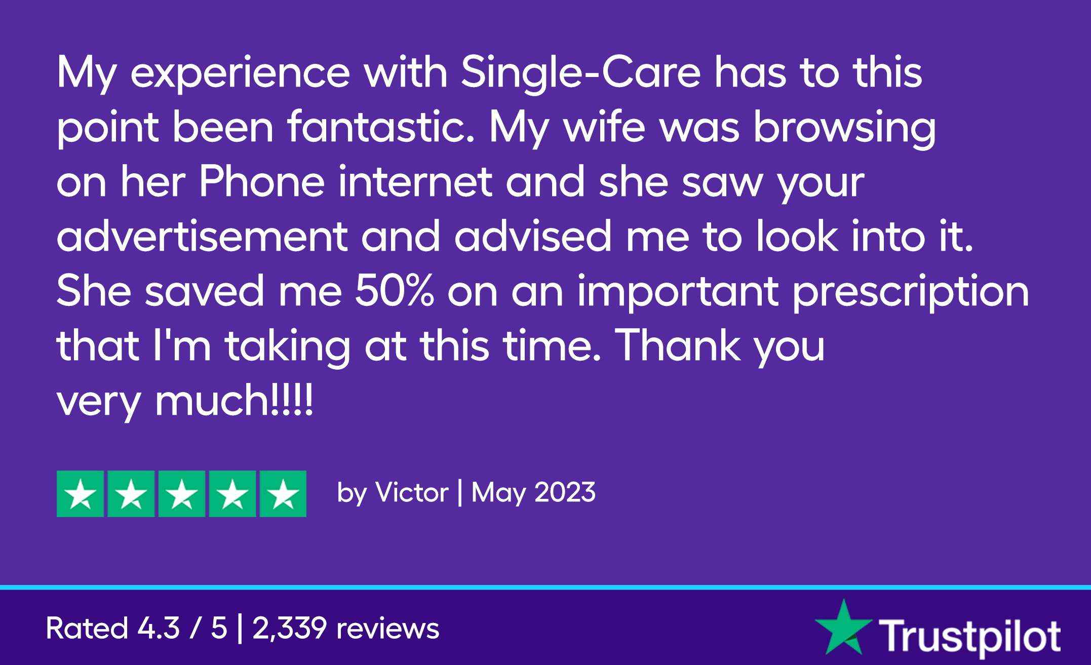 My experience with Single-Care has to this point been fantastic. My wife was browsing on her Phone internet and she saw your advertisement and advised me to look into it. She saved me 50% on an important prescription that I'm taking at this time. Thank you very much!!!!