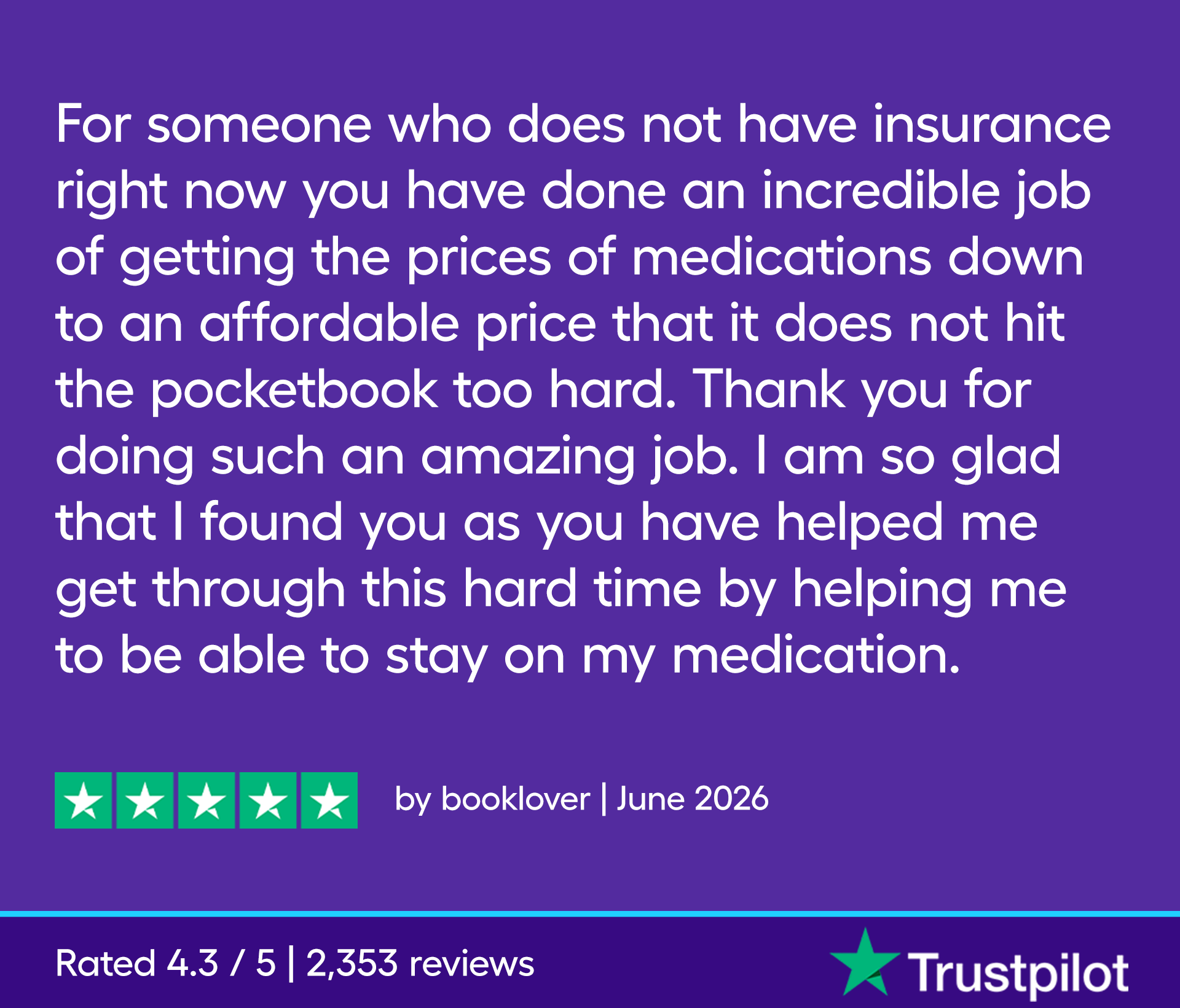 For someone who does not have insurance right now you have done an incredible job of getting the prices of medications down to an affordable price that it does not hit the pocketbook too hard. Thank you for doing such an amazing job. I am so glad that I found you as you have helped me get through this hard time by helping me to be able to stay on my medication.