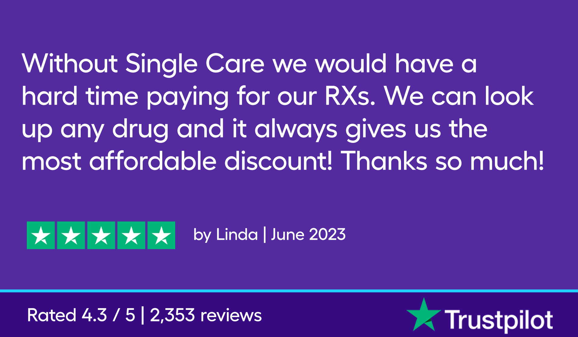Without Single Care we would have a hard time paying for our RXs. We can look up any drug and it always gives us the most affordable discount! Thanks so much!