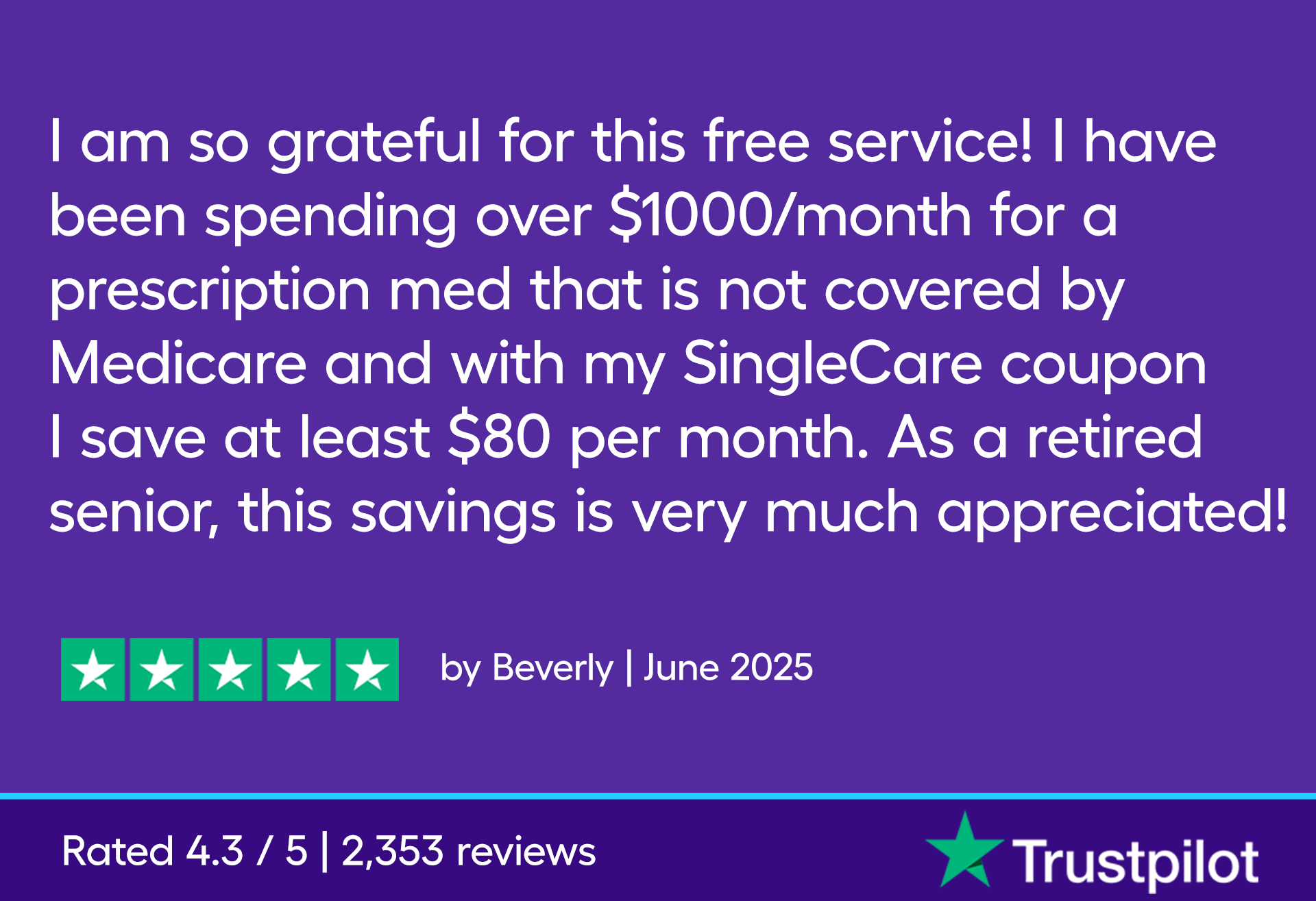 I am so grateful for this free service! I have been spending over $1000/month for a prescription med that is not covered by Medicare and with my SingleCare coupon I save at least $80 per month. As a retired senior, this savings is very much appreciated!